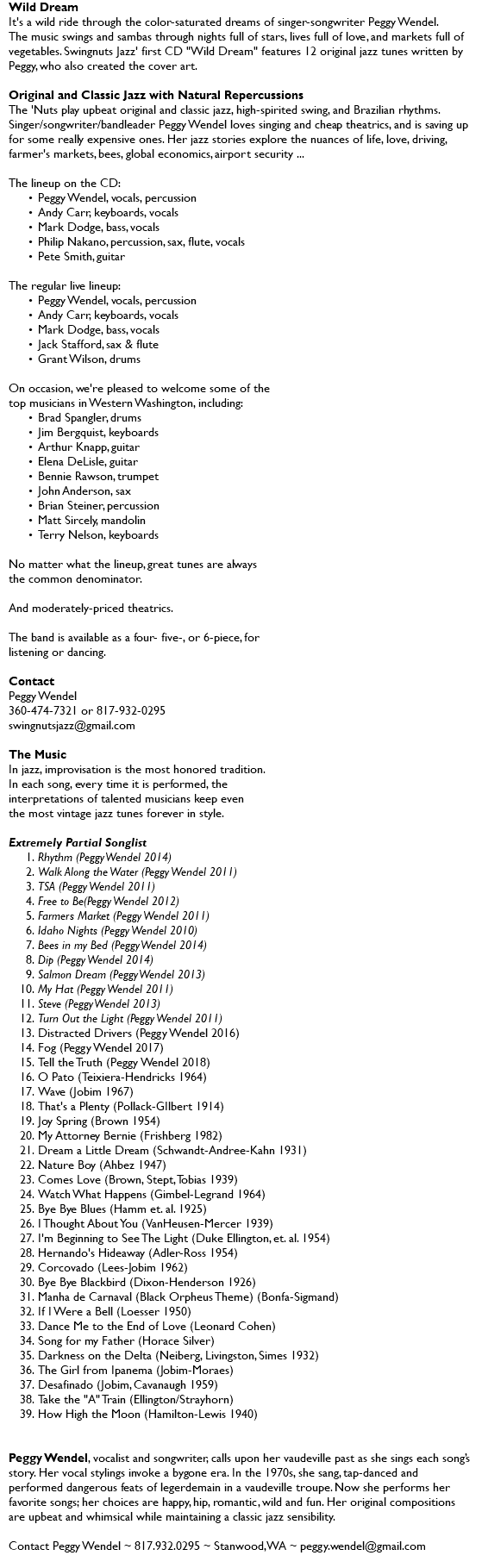 Wild Dream It's a wild ride through the color-saturated dreams of singer-songwriter Peggy Wendel. The music swings and sambas through nights full of stars, lives full of love, and markets full of vegetables. Swingnuts Jazz' first CD "Wild Dream" features 12 original jazz tunes written by Peggy, who also created the cover art. Original and Classic Jazz with Natural Repercussions The 'Nuts play upbeat original and classic jazz, high-spirited swing, and Brazilian rhythms. Singer/songwriter/bandleader Peggy Wendel loves singing and cheap theatrics, and is saving up for some really expensive ones. Her jazz stories explore the nuances of life, love, driving, farmer's markets, bees, global economics, airport security ... The lineup on the CD: Peggy Wendel, vocals, percussion Andy Carr, keyboards, vocals Mark Dodge, bass, vocals Philip Nakano, percussion, sax, flute, vocals Pete Smith, guitar The regular live lineup: Peggy Wendel, vocals, percussion Andy Carr, keyboards, vocals Mark Dodge, bass, vocals Keith Stone, sax & flute Marty Tuttle, drums On occasion, we're pleased to welcome some of the  top musicians in Western Washington, including: Brad Spangler, drums Jim Bergquist, keyboards Arthur Knapp, guitar Elena DeLisle, guitar Bennie Rawson, trumpet John Anderson, sax Brian Steiner, percussion Matt Sircely, mandolin Terry Nelson, keyboards No matter what the lineup, great tunes are always the common denominator. And moderately-priced theatrics. The band is available as a four- five-, or 6-piece, for listening or dancing. Contact Peggy Wendel 360-474-7321 or 817-932-0295 swingnutsjazz@gmail.com The Music In jazz, improvisation is the most honored tradition. In each song, every time it is performed, the interpretations of talented musicians keep even the most vintage jazz tunes forever in style. Extremely Partial Songlist Rhythm (Peggy Wendel 2014) Walk Along the Water (Peggy Wendel 2011) TSA (Peggy Wendel 2011) Free to Be(Peggy Wendel 2012) Farmers Market (Peggy Wendel 2011) Idaho Nights (Peggy Wendel 2010) Bees in my Bed (Peggy Wendel 2014) Dip (Peggy Wendel 2014) Salmon Dream (Peggy Wendel 2013) My Hat (Peggy Wendel 2011) Steve (Peggy Wendel 2013) Turn Out the Light (Peggy Wendel 2011) Distracted Drivers (Peggy Wendel 2016) Fog (Peggy Wendel 2017) Tell the Truth (Peggy Wendel 2018) O Pato (Teixiera-Hendricks 1964) Wave (Jobim 1967) That's a Plenty (Pollack-GIlbert 1914) Joy Spring (Brown 1954) My Attorney Bernie (Frishberg 1982) Dream a Little Dream (Schwandt-Andree-Kahn 1931) Nature Boy (Ahbez 1947) Comes Love (Brown, Stept, Tobias 1939) Watch What Happens (Gimbel-Legrand 1964) Bye Bye Blues (Hamm et. al. 1925) I Thought About You (VanHeusen-Mercer 1939) I'm Beginning to See The Light (Duke Ellington, et. al. 1954) Hernando's Hideaway (Adler-Ross 1954) Corcovado (Lees-Jobim 1962) Bye Bye Blackbird (Dixon-Henderson 1926) Manha de Carnaval (Black Orpheus Theme) (Bonfa-Sigmand) If I Were a Bell (Loesser 1950) Dance Me to the End of Love (Leonard Cohen) Song for my Father (Horace Silver) Darkness on the Delta (Neiberg, Livingston, Simes 1932) The Girl from Ipanema (Jobim-Moraes) Desafinado (Jobim, Cavanaugh 1959) Take the "A" Train (Ellington/Strayhorn) How High the Moon (Hamilton-Lewis 1940) Peggy Wendel, vocalist and songwriter, calls upon her vaudeville past as she sings each song’s story. Her vocal stylings invoke a bygone era. In the 1970s, she sang, tap-danced and performed dangerous feats of legerdemain in a vaudeville troupe. Now she performs her favorite songs; her choices are happy, hip, romantic, wild and fun. Her original compositions are upbeat and whimsical while maintaining a classic jazz sensibility. Contact Peggy Wendel ~ 817.932.0295 ~ Stanwood, WA ~ peggy.wendel@gmail.com 