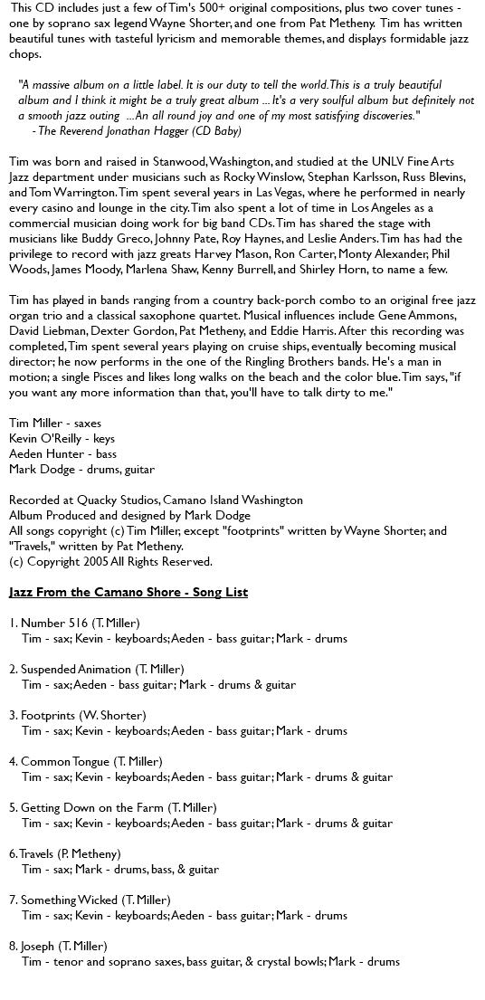 &nbsp;This CD includes just a few of Tim's 500+ original compositions, plus two cover tunes - one by soprano sax legend Wayne Shorter, and one from Pat Metheny. Tim has written beautiful tunes with tasteful lyricism and memorable themes, and displays formidable jazz chops. "A massive album on a little label. It is our duty to tell the world. This is a truly beautiful album and I think it might be a truly great album ... It's a very soulful album but definitely not a smooth jazz outing ... An all round joy and one of my most satisfying discoveries." - The Reverend Jonathan Hagger (CD Baby) Tim was born and raised in Stanwood, Washington, and studied at the UNLV Fine Arts Jazz department under musicians such as Rocky Winslow, Stephan Karlsson, Russ Blevins, and Tom Warrington. Tim spent several years in Las Vegas, where he performed in nearly every casino and lounge in the city. Tim also spent a lot of time in Los Angeles as a commercial musician doing work for big band CDs. Tim has shared the stage with musicians like Buddy Greco, Johnny Pate, Roy Haynes, and Leslie Anders. Tim has had the privilege to record with jazz greats Harvey Mason, Ron Carter, Monty Alexander, Phil Woods, James Moody, Marlena Shaw, Kenny Burrell, and Shirley Horn, to name a few. Tim has played in bands ranging from a country back-porch combo to an original free jazz organ trio and a classical saxophone quartet. Musical influences include Gene Ammons, David Liebman, Dexter Gordon, Pat Metheny, and Eddie Harris. After this recording was completed, Tim spent several years playing on cruise ships, eventually becoming musical director; he now performs in the one of the Ringling Brothers bands. He's a man in motion; a single Pisces and likes long walks on the beach and the color blue. Tim says, "if you want any more information than that, you'll have to talk dirty to me." Tim Miller - saxes Kevin O'Reilly - keys Aeden Hunter - bass Mark Dodge - drums, guitar Recorded at Quacky Studios, Camano Island Washington Album Produced and designed by Mark Dodge All songs copyright (c) Tim Miller, except "footprints" written by Wayne Shorter, and "Travels," written by Pat Metheny. (c) Copyright 2005 All Rights Reserved. Jazz From the Camano Shore - Song List 1. Number 516 (T. Miller) Tim - sax; Kevin - keyboards; Aeden - bass guitar; Mark - drums 2. Suspended Animation (T. Miller) Tim - sax; Aeden - bass guitar; Mark - drums & guitar 3. Footprints (W. Shorter) Tim - sax; Kevin - keyboards; Aeden - bass guitar; Mark - drums 4. Common Tongue (T. Miller) Tim - sax; Kevin - keyboards; Aeden - bass guitar; Mark - drums & guitar 5. Getting Down on the Farm (T. Miller) Tim - sax; Kevin - keyboards; Aeden - bass guitar; Mark - drums & guitar 6. Travels (P. Metheny) Tim - sax; Mark - drums, bass, & guitar 7. Something Wicked (T. Miller) Tim - sax; Kevin - keyboards; Aeden - bass guitar; Mark - drums 8. Joseph (T. Miller) Tim - tenor and soprano saxes, bass guitar, & crystal bowls; Mark - drums 