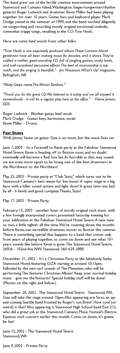 This band grew out of the fertile creative environment around Stanwood and Camano Island, Washington. Singer/songwriter/rhythm guitarist Roger Ludwick and drummer Kevin Miller had been playing together for over 10 years. Guitar, bass and keyboard player Mark Dodge joined in the summer of 1999, and the band worked diligently on songwriting and recording mostly original emotional, melodic, somewhat trippy songs, resulting in the CD Time Heals. Here are some kind words from other folks: "Time Heals is one exquisitely produced album. These Camano Island gentlemen have all been making music for decades, and it shows. They've crafted a mellow, great-sounding CD, full of jangling guitars, snaky leads, and well-considered percussive effects. The level of musicianship is top-notch, and the singing is heartfelt." - Jim Nauseam, What's Up! magazine, Bellingham, WA. "Moby Grape meets The Allman Brothers." "Thank you for the great CD. We listened to it today and we all enjoyed it tremendously - it will be a regular play here at the office." - Howie Jensen, DDS. Roger Ludwick - Rhythm guitar, lead vocals Mark Dodge - Guitar, keys, harmonica, vocals Kevin Miller - Drums Past Shows With Jimmy Stone on guitar. Giza is no more, but the music lives on. June 7, 2003 - Its a Farewell to Kevin party at the Fabulous Stanwood Hotel Tavern. Kevin is heading off to Boston soon, and no doubt eventually will become a Red Sox fan. As horrible as that may sound, we are even more upset to be losing one of the best drummers in the Northwest to the Northeast! May 25, 2003 - Private party at "Club Tazio," which turns out to be Stanwood-Camano's best venue for live music! A super stage in a big barn with a killer sound system and light show! A great time was had by all - 6 bands and good company. Thanks, Tazio! May 17, 2003 - Private Party. February 15, 2003 - another hour of mostly original rock music with a few lovingly interpreted covers, presented Saturday evening for your edification at the Fabulous Stanwood Hotel Tavern. A new tune or two, a little tighter all the time. We're counting down the months before Kevin, our incredible drummer, moves to Boston this summer. There is something special that happens to a band that comes only from years of playing together, so come on down and see what 10+ years sounds like before Kevin is gone. The Stanwood Hotel Tavern, 26926 - 102nd Ave NW, Stanwood. 360-629-2888. December 21, 2002 - It's a Christmas Party at the fabulously funky Stanwood Hotel, featuring GIZA starting at around 10:15pm, followed by the neo-surf sounds of The Manatees, who will be performing The Ventures Christmas Album! Keep your normal holiday music - give me the Ventures! Special holiday stuff will be done! (Photos on the right and below.) September 28, 2002 - The Stanwood Hotel Tavern - Stanwood, WA. Giza will take the stage around 10pm. Also appearing are Sicxs, an up-and-coming Seattle band fronted by Roger's son Brett! How cool (or weird) is that? Also appearing is Stanwood High School band Exit 212, who did a great job at the Stanwood-Camano Music Festival's Electric Equinox rock concert earlier this month. Come on down, it's gonna be fun! June 15, 2002 - The Stanwood Hotel Tavern Stanwood, WA June 8, 2002 - Private Party 